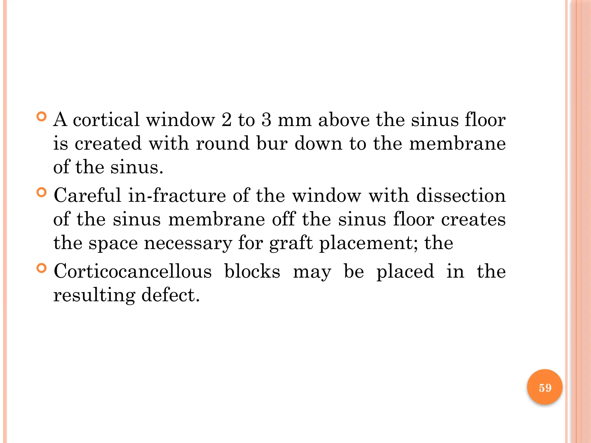 59
 A cortical window 2 to 3 mm above the sinus floor
is created with round bur down to the membrane
of the sinus.
 Careful in-fracture of the window with dissection
of the sinus membrane off the sinus floor creates
the space necessary for graft placement; the
 Corticocancellous blocks may be placed in the
resulting defect.
 