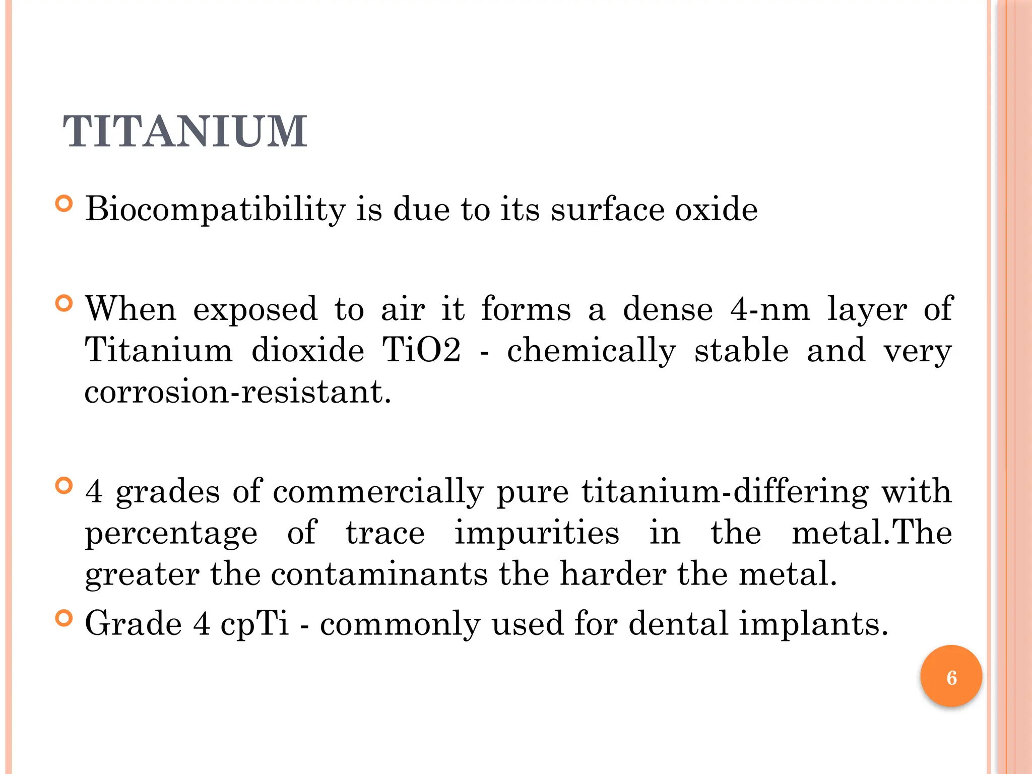 6
TITANIUM
 Biocompatibility is due to its surface oxide
 When exposed to air it forms a dense 4-nm layer of
Titanium dioxide TiO2 - chemically stable and very
corrosion-resistant.
 4 grades of commercially pure titanium-differing with
percentage of trace impurities in the metal.The
greater the contaminants the harder the metal.
 Grade 4 cpTi - commonly used for dental implants.
 