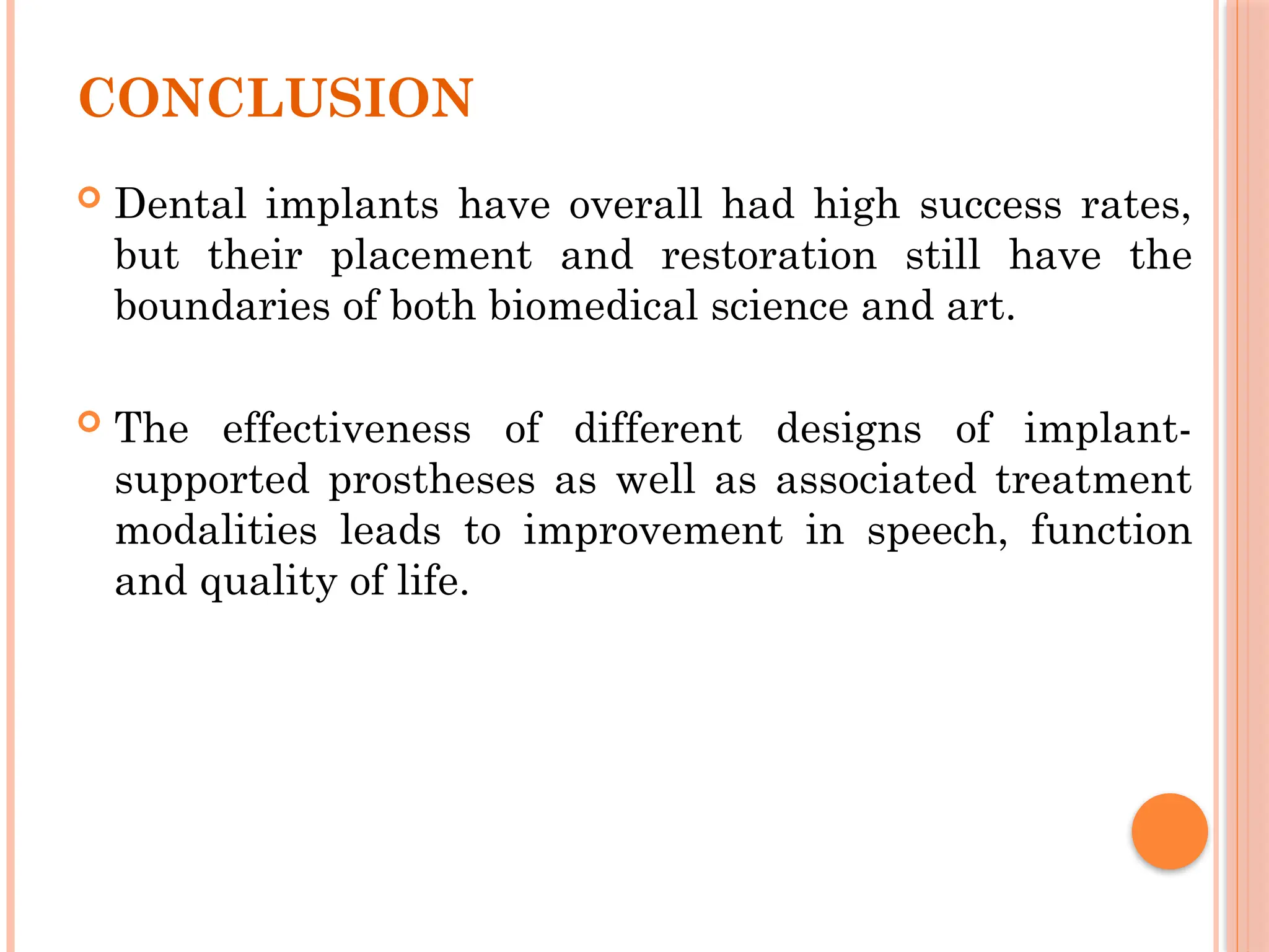 CONCLUSION
 Dental implants have overall had high success rates,
but their placement and restoration still have the
boundaries of both biomedical science and art.
 The effectiveness of different designs of implant-
supported prostheses as well as associated treatment
modalities leads to improvement in speech, function
and quality of life.
 