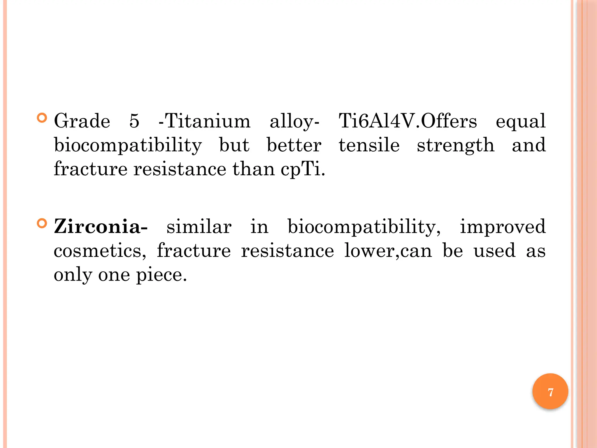 7
 Grade 5 -Titanium alloy- Ti6Al4V.Offers equal
biocompatibility but better tensile strength and
fracture resistance than cpTi.
 Zirconia- similar in biocompatibility, improved
cosmetics, fracture resistance lower,can be used as
only one piece.
 