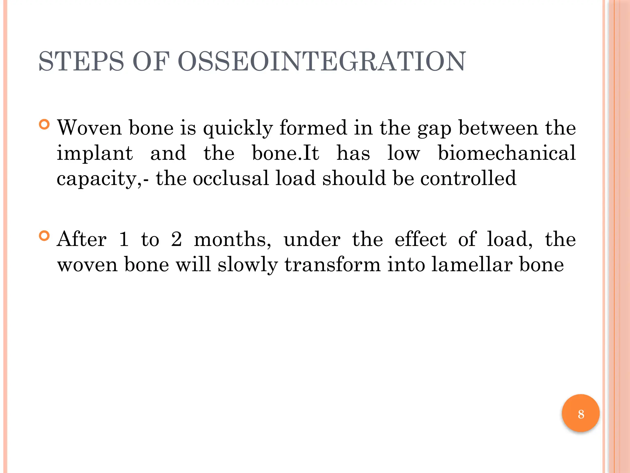 8
STEPS OF OSSEOINTEGRATION
 Woven bone is quickly formed in the gap between the
implant and the bone.It has low biomechanical
capacity,- the occlusal load should be controlled
 After 1 to 2 months, under the effect of load, the
woven bone will slowly transform into lamellar bone
 