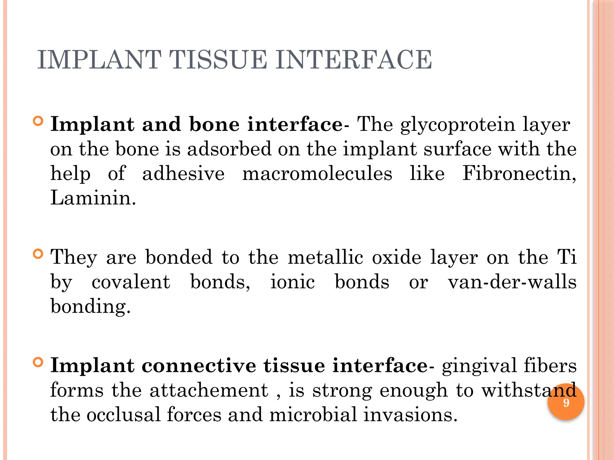 9
IMPLANT TISSUE INTERFACE
 Implant and bone interface- The glycoprotein layer
on the bone is adsorbed on the implant surface with the
help of adhesive macromolecules like Fibronectin,
Laminin.
 They are bonded to the metallic oxide layer on the Ti
by covalent bonds, ionic bonds or van-der-walls
bonding.
 Implant connective tissue interface- gingival fibers
forms the attachement , is strong enough to withstand
the occlusal forces and microbial invasions.
 