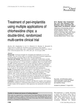 Treatment of peri-implantitis
using multiple applications of
chlorhexidine chips: a
double-blind, randomized
multi-centre clinical trial
Machtei EE, Frankenthal S, Levi G, Elimelech R, Shoshani E, Rosenfeld O,
Tagger-Green N, Shlomi B. Treatment of peri-implantitis using multiple
applications of chlorhexidine chips: a double-blind, randomized multi-centre clinical
trial. J Clin Periodontol 2012. 39: 1198–1205. doi: 10.1111/jcpe.12006.
Abstract
Background: Universal strategies for managing peri-implantitis are yet to be
adopted. The aim of this study is to examine a protocol of intensive application
of chlorhexidine containing chips in sites with peri-implantitis.
Materials and Methods: This multi-centre, randomized, double-blind, parallel,
two-arm clinical trial included 60 patients (77 implants) with probing depth (PD)
6–10 mm and bone loss ! 2 mm around 1–2 implants. One to two weeks follow-
ing SRP, baseline measurements were made followed by implants’ debridement.
Patients were randomized to receive matrix chips (MatrixC) or chlorhexidine
Chips (PerioC). Measurements and chips placement were repeated at weeks 2, 4,
6, 8, 12 and 18. At 6 months, patients returned for ﬁnal examination.
Results: Probing depth reduction was greater in the PerioC (2.19 ± 0.24 mm)
compared with MatrixC (1.59 ± 0.23 mm), p = 0.07. Seventy percentage of the
implants in the PerioC and 54% in the MatrixC had PD reduction ! 2 mm.
Likewise, 40% of the sites (PerioC) and 24% (MatrixC) had PD reduc-
tion ! 3 mm. Clinical attachment level gains for both groups were signiﬁcant;
however, the changes in the PerioC group were signiﬁcantly greater than in
MatrixC [2.21 ± 0.23 mm. and 1.56 ± 0.25 mm respectively, p = 0.05]. Bleeding
on probing was reduced by half in both groups.
Conclusion: Frequent placement of PerioC and MatrixC together with implants
debridement resulted in a substantial improvement in sites with peri-implantitis.
Further studies will be required to fully appreciate the mechanism of this treat-
ment.
Eli E. Machtei1
, Shai Frankenthal1
,
Guy Levi1
, Rina Elimelech1
, Eyal
Shoshani2
, Olivia Rosenfeld3
, Nirit
Tagger-Green3
and Benjamin Shlomi3
1
Department of Periodontology, School of
Graduate Dentistry, Rambam HCC and
Faculty of Medicine, Technion – Israeli
Institute of Technology, Haifa, Israel; 2
Dexcel
Pharma, Or-Akiva, Israel; 3
Department of
Oral and Maxillofacial Surgery, Tel Aviv
Sourasky Medical Center, Tel-Aviv, Israel
Key words: anti-Inﬂammatory agents;
antimicrobial agents; clinical trial; delayed-
action preparations; dental implants;
peri-implantitis; therapy
Accepted for publication 11 August 2012
Peri-implantitis is rapidly becoming
a major oral disease entity that is
frequently encountered in the dental
ofﬁce. With approximately ten mil-
lion new implants placed annually
worldwide (Markets for Dental
Conﬂict of interest and source of funding statement
This study was supported by a research grant from Dexcel Pharma, Or-Akiva, Israel.
The authors declare no conﬂict of interest except for Mr. Eyal Shoshani who was on
the R&D team of Dexcel Pharma at the time of the study. Prof. Eli E. Machtei also
served as a consultant for Dexcel Pharma.
© 2012 John Wiley & Sons A/S1198
J Clin Periodontol 2012; 39: 1198–1205 doi: 10.1111/jcpe.12006
 