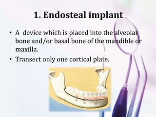 1. Endosteal implant
• A device which is placed into the alveolar
bone and/or basal bone of the mandible or
maxilla.
• Transect only one cortical plate.
 
