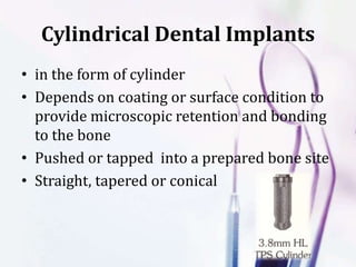 Cylindrical Dental Implants
• in the form of cylinder
• Depends on coating or surface condition to
provide microscopic retention and bonding
to the bone
• Pushed or tapped into a prepared bone site
• Straight, tapered or conical
 