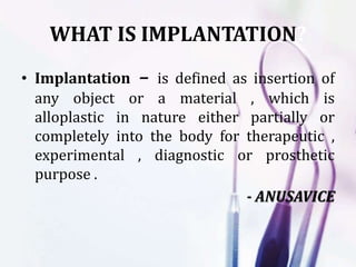 WHAT IS IMPLANTATION?
• Implantation – is defined as insertion of
any object or a material , which is
alloplastic in nature either partially or
completely into the body for therapeutic ,
experimental , diagnostic or prosthetic
purpose .
- ANUSAVICE
 