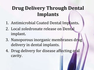 Drug Delivery Through Dental
Implants
1. Antimicrobial Coated Dental Implants.
2. Local zoledronate release on Dental
implant.
3. Nanoporous inorganic membranes drug
delivery in dental implants.
4. Drug delivery for disease affecting oral
cavity.
 