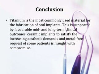Conclusion
• Titanium is the most commonly used material for
the fabrication of oral implants. This is supported
by favourable mid- and long-term clinical
outcomes. ceramic implants to satisfy the
increasing aesthetic demands and metal-free
request of some patients is fraught with
compromise.
 