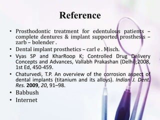 • Prosthodontic treatment for edentulous patients –
complete dentures & implant supported prosthesis –
zarb – bolender .
• Dental implant prosthetics – carl e . Misch.
• Vyas SP and KharRoop K; Controlled Drug Delivery
Concepts and Advances, Vallabh Prakashan (Delhi);2008,
1st Ed, 450-459.
• Chaturvedi, T.P. An overview of the corrosion aspect of
dental implants (titanium and its alloys). Indian J. Dent.
Res. 2009, 20, 91–98.
• Babbush
• Internet
Reference
 