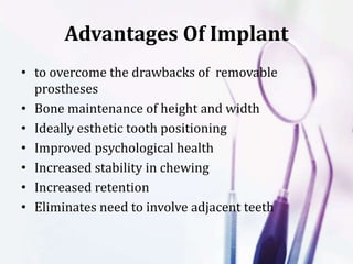 Advantages Of Implant
• to overcome the drawbacks of removable
prostheses
• Bone maintenance of height and width
• Ideally esthetic tooth positioning
• Improved psychological health
• Increased stability in chewing
• Increased retention
• Eliminates need to involve adjacent teeth
 