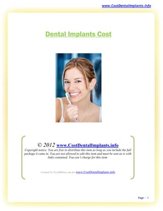 www.CostDentalImplants.info




                Dental Implants Cost




          © 2012 www.CostDentalImplants.info
Copyright notice: You are free to distribute this item as long as you include the full
package it came in. You are not allowed to edit this item and must be sent as is with
                  links contained. You can’t charge for this item.



             Created by TryAMillion.com for www.CostDentalImplants.info




                                                                                         Page - 1
 