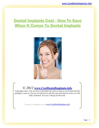 www.CostDentalImplants.info




Dental Implants Cost - How To Save
When It Comes To Dental Implants




          © 2012 www.CostDentalImplants.info
Copyright notice: You are free to distribute this item as long as you include the full
package it came in. You are not allowed to edit this item and must be sent as is with
                  links contained. You can’t charge for this item.



             Created by TryAMillion.com for www.CostDentalImplants.info




                                                                                         Page - 1
 