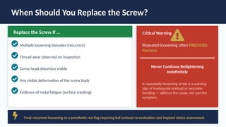 When Should You Replace the Screw?
Replace the Screw If …
Multiple loosening episodes (recurrent)
Thread wear observed on inspection
Screw head distortion visible
Any visible deformation of the screw body
Evidence of metal fatigue (surface cracking)
Critical Warning
Repeated loosening often PRECEDES
fracture.
Never Continue Retightening
Indefinitely
A repeatedly loosening screw is a warning
sign of inadequate preload or excessive
bending — address the cause, not just the
symptom.
Treat recurrent loosening as a prosthetic red flag requiring full occlusal re-evaluation and implant status assessment.
 