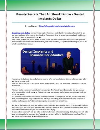 Beauty Secrets That All Should Know - Dental
                    Implants Dallas
_____________________________________________________________________________________

                   By stockturkey – http://affordabledentalimplantsdallas.com


dental implants Dallas is one of those topics that is just loaded with interesting offshoots that you
can learn and strengthen your understanding. There was a time when we knew absolutely nothing on
the matter, but that was a long time ago.
Who knows, maybe you would prefer to learn a little and then seek the assistance of others, perhaps
more directly. We are not critical at all of anybody who does that, it is just not something we like to do
which is comfortable with us.




However, with that said, do read what we have to offer you here today and then make your own calls
and use what you need.
How much you need to do at any one time is impossible for us to say, and that is more of a subjective
assessment.

A beauty novice can benefit greatly from beauty tips. The following article contains tips you can use
when you are interested in beauty. You can gain new knowledge, and improve your appearance if you
follow this advice.
It is essential to remember that beauty is mostly the result of how people see you, and this will differ
from person to person. Stay confident, and beauty is something that will come naturally. Maintain a
positive outlook, and don't allow others negative perceptions to impact you.

Starting in the back and in sections, work on your hair style. Because it is most difficult to reach the back
sections of your hair, that area normally need the most attention. Your hair will have a better look if you
concentrate on the back of your hair first when blow-drying.
You can adjust your hair's cut and color to slim a fuller face. A haircut featuring sleek, long lines will help
your face appear to be more slender. Try putting in a few high lights that fall around your face. These
are extremely flattering on almost all facial types.
 