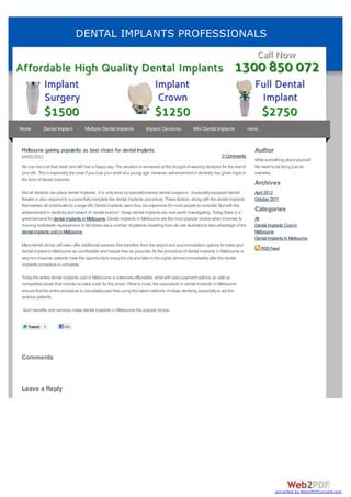 DENTAL IMPLANTS PROFESSIONALS




Home        Dental Implant           Multiple Dental Implants           Implant Dentures            Mini Dental Implants              more...



Melbourne gaining popularity as best choice for dental implants                                                                          Author
04/02/2012                                                                                                          0 Comments
                                                                                                                                         Write something about yourself.
No one has lost their teeth and still had a happy day. The situation is worsened at the thought of wearing dentures for the rest of      No need to be fancy, just an
your life. This is especially the case if you lose your teeth at a young age. However, advancement in dentistry has given hope in        overview.
the form of dental implants.
                                                                                                                                         Archives
Not all dentists can place dental implants. It is only done by specially trained dental surgeons. Aspecially equipped dental             April 2012
theatre is also required to successfully complete the dental implants procedure. These factors, along with the dental implants           October 2011
themselves all contributed to a large bill. Dental implants were thus too expensive for most people to consider. But with the
advancement in dentistry and advent of ‘dental tourism’ cheap dental implants are now worth investigating. Today, there is a
                                                                                                                                         Categories
great demand for dental implants in Melbourne. Dental implants in Melbourne are the most popular choice when it comes to                 All
missing tooth/teeth replacement. In fact there are a number of patients travelling from all over Australia to take advantage of the      Dental Implants Cost In
dental implants cost in Melbourne.                                                                                                       Melbourne
                                                                                                                                         Dental Implants In Melbourne
Many dental clinics will even offer additional services like transfers from the airport and accommodation options to make your
                                                                                                                                            RSS Feed
dental implant in Melbourne as comfortable and hassle free as possible. As the procedure of dental implants in Melbourne is
very non-invasive, patients have the opportunity to enjoy the city and take in the sights almost immediately after the dental
implants procedure is complete.

Today the entire dental implants cost in Melbourne is extremely affordable, what with easy payment options as well as
competitive prices that include no extra costs for the crown. What is more, the specialists in dental implants in Melbourne
ensure that the entire procedure is completely pain free using the latest methods of sleep dentistry, especially to aid the
anxious patients.

 Such benefits and services make dental implants in Melbourne the popular choice.


    Tweet    0          Like




Comments



Leave a Reply




                                                                                                                                                    converted by Web2PDFConvert.com
 