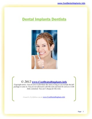 www.CostDentalImplants.info




            Dental Implants Dentists




          © 2012 www.CostDentalImplants.info
Copyright notice: You are free to distribute this item as long as you include the full
package it came in. You are not allowed to edit this item and must be sent as is with
                  links contained. You can’t charge for this item.



             Created by TryAMillion.com for www.CostDentalImplants.info




                                                                                         Page - 1
 