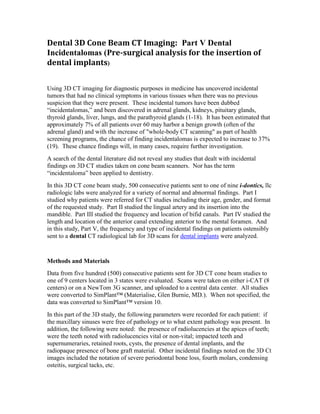 Dental 3D Cone Beam CT Imaging: Part V Dental
Incidentalomas (Pre-surgical analysis for the insertion of
dental implants)


Using 3D CT imaging for diagnostic purposes in medicine has uncovered incidental
tumors that had no clinical symptoms in various tissues when there was no previous
suspicion that they were present. These incidental tumors have been dubbed
“incidentalomas,” and been discovered in adrenal glands, kidneys, pituitary glands,
thyroid glands, liver, lungs, and the parathyroid glands (1-18). It has been estimated that
approximately 7% of all patients over 60 may harbor a benign growth (often of the
adrenal gland) and with the increase of "whole-body CT scanning" as part of health
screening programs, the chance of finding incidentalomas is expected to increase to 37%
(19). These chance findings will, in many cases, require further investigation.
A search of the dental literature did not reveal any studies that dealt with incidental
findings on 3D CT studies taken on cone beam scanners. Nor has the term
“incidentaloma” been applied to dentistry.
In this 3D CT cone beam study, 500 consecutive patients sent to one of nine i-dontics, llc
radiologic labs were analyzed for a variety of normal and abnormal findings. Part I
studied why patients were referred for CT studies including their age, gender, and format
of the requested study. Part II studied the lingual artery and its insertion into the
mandible. Part III studied the frequency and location of bifid canals. Part IV studied the
length and location of the anterior canal extending anterior to the mental foramen. And
in this study, Part V, the frequency and type of incidental findings on patients ostensibly
sent to a dental CT radiological lab for 3D scans for dental implants were analyzed.


Methods and Materials
Data from five hundred (500) consecutive patients sent for 3D CT cone beam studies to
one of 9 centers located in 3 states were evaluated. Scans were taken on either i-CAT (8
centers) or on a NewTom 3G scanner, and uploaded to a central data center. All studies
were converted to SimPlant™ (Materialise, Glen Burnie, MD.). When not specified, the
data was converted to SimPlant™ version 10.
In this part of the 3D study, the following parameters were recorded for each patient: if
the maxillary sinuses were free of pathology or to what extent pathology was present. In
addition, the following were noted: the presence of radiolucencies at the apices of teeth;
were the teeth noted with radiolucencies vital or non-vital; impacted teeth and
supernumeraries, retained roots, cysts, the presence of dental implants, and the
radiopaque presence of bone graft material. Other incidental findings noted on the 3D Ct
images included the notation of severe periodontal bone loss, fourth molars, condensing
osteitis, surgical tacks, etc.
 