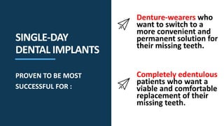 Denture-wearers who
want to switch to a
more convenient and
permanent solution for
their missing teeth.
Completely edentulous
patients who want a
viable and comfortable
replacement of their
missing teeth.
SINGLE-DAY
DENTAL IMPLANTS
PROVEN TO BE MOST
SUCCESSFUL FOR :
 