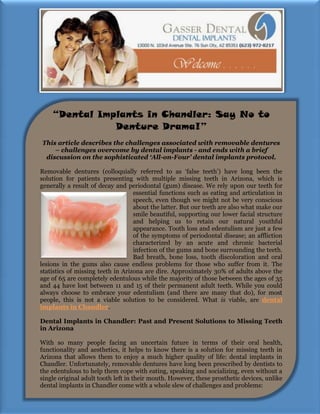 “Dental Implants in Chandler: Say No to
               Denture Drama!”
This article describes the challenges associated with removable dentures
    – challenges overcome by dental implants - and ends with a brief
 discussion on the sophisticated ‘All-on-Four’ dental implants protocol.

Removable dentures (colloquially referred to as ‘false teeth’) have long been the
solution for patients presenting with multiple missing teeth in Arizona, which is
generally a result of decay and periodontal (gum) disease. We rely upon our teeth for
                                   essential functions such as eating and articulation in
                                   speech, even though we might not be very conscious
                                   about the latter. But our teeth are also what make our
                                   smile beautiful, supporting our lower facial structure
                                   and helping us to retain our natural youthful
                                   appearance. Tooth loss and edentulism are just a few
                                   of the symptoms of periodontal disease; an affliction
                                   characterized by an acute and chronic bacterial
                                   infection of the gums and bone surrounding the teeth.
                                   Bad breath, bone loss, tooth discoloration and oral
lesions in the gums also cause endless problems for those who suffer from it. The
statistics of missing teeth in Arizona are dire. Approximately 30% of adults above the
age of 65 are completely edentulous while the majority of those between the ages of 35
and 44 have lost between 11 and 15 of their permanent adult teeth. While you could
always choose to embrace your edentulism (and there are many that do), for most
people, this is not a viable solution to be considered. What is viable, are dental
implants in Chandler.

Dental Implants in Chandler: Past and Present Solutions to Missing Teeth
in Arizona

With so many people facing an uncertain future in terms of their oral health,
functionality and aesthetics, it helps to know there is a solution for missing teeth in
Arizona that allows them to enjoy a much higher quality of life: dental implants in
Chandler. Unfortunately, removable dentures have long been prescribed by dentists to
the edentulous to help them cope with eating, speaking and socializing, even without a
single original adult tooth left in their mouth. However, these prosthetic devices, unlike
dental implants in Chandler come with a whole slew of challenges and problems:
 