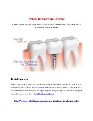 Dental Implants in Chennai
A dental implant is an equivalent which is placed surgically into the bone of the jaw or skull to
help a Crown, Bridge or denture.
Dental Implants
Probably the most in most cases used material in an implant is titanium. By and large an
abutment is positioned over the teeth implant over which the dental prosthesis is placed. Craft32
Dental Care has a staff of tremendous expert surgeons who participate in the method of implant
surgical procedure in sufferers. Dental Implants in Chennai
http://www.craft32dental.com/dental-implants-in-chennai.php
 