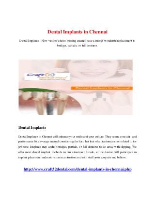 Dental Implants in Chennai
Dental Implants - Now victims who're missing enamel have a strong, wonderful replacement to
bridges, partials, or full dentures.
Dental Implants
Dental Implants in Chennai will enhance your smile and your culture. They seem, consider, and
performance like average enamel considering the fact that that of a titanium anchor related to the
jawbone. Implants may anchor bridges, partials, or full dentures to do away with slipping. We
offer most dental implant methods in our situation of trade, so the dentist will participate in
implant placement and restoration in a situation and with staff you recognize and believe.
http://www.craft32dental.com/dental-implants-in-chennai.php
 