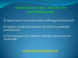 Dental Implants India - Best Way For
Teeth Replacement
 Replace one or more teeth without affecting bordering teeth.
 Support a bridge and eliminate the need for a removable
partial denture.

 Provide support for a denture, making it more secure and
comfortable.

www.indianhealthguru.com

 