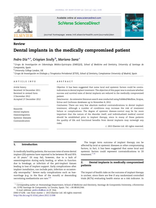 Review
Dental implants in the medically compromised patient
Pedro Diz a,
*, Crispian Scully b
, Mariano Sanz c
a
Grupo de Investigacio´n en Odontologı´a Me´dico-Quiru´ rgica (OMEQUI), School of Medicine and Dentistry, University of Santiago de
Compostela, Spain
b
University College London, UK
c
Grupo de Investigacio´n en Etiologı´a y Terape´utica Periodontal (ETEP), School of Dentistry, Complutense University of Madrid, Spain
1. Introduction
In medically healthy patients, the success rates of some dental
implant (DI) systems have reported to be between 90 and 95%
at 10 years.1
DI may fail, however, due to a lack of
osseointegration during early healing, or when in function
due to breakage, or infection of the peri-implant tissues
leading to loss of implant support. Early complications after
implant installation, can include pain, infection or occasion-
ally neuropathy.1
Severe early complications such as hae-
morrhage (e.g. in the ﬂoor of the mouth) or descending
necrotizing mediastinitis are rare.2–6
The longer term outcome of implant therapy can be
affected by local or systemic diseases or other compromising
factors, in fact, it has been suggested that some local and
systemic factors could represent contraindications to DI
treatment.7–10
2. Dental implants in medically compromised
patients
The impact of health risks on the outcome of implant therapy
is unclear, since there are few if any randomized controlled
trials (RCTs) evaluating health status as a risk indicator. In
j o u r n a l o f d e n t i s t r y 4 1 ( 2 0 1 3 ) 1 9 5 – 2 0 6
a r t i c l e i n f o
Article history:
Received 14 December 2011
Received in revised form
3 December 2012
Accepted 27 December 2012
Keywords:
Dental implants
Osseointegration
Systemic diseases
Contraindication
a b s t r a c t
Objective: It has been suggested that some local and systemic factors could be contra-
indications to dental implant treatment. The objective of this paper was to evaluate whether
success and survival rates of dental implants are reduced in the medically compromised
patient.
Data/sources: An extensive literature search was conducted using PubMed/Medline, Scopus,
Scirus and Cochrane databases up to November 8, 2012.
Conclusions: There are very few absolute medical contraindications to dental implant
treatment, although a number of conditions may increase the risk of treatment
failure or complications. The degree of systemic disease-control may be far more
important that the nature of the disorder itself, and individualized medical control
should be established prior to implant therapy, since in many of these patients
the quality of life and functional beneﬁts from dental implants may outweigh any
risks.
# 2013 Elsevier Ltd. All rights reserved.
* Corresponding author at: Stomatology Department, School of Medicine and Dentistry, Santiago de Compostela University, c/Entrerrı´os
sn, 15782 Santiago de Compostela, La Corun˜ a, Spain. Tel.: +34 881812344.
E-mail address: pedro.diz@usc.es (P. Diz).
Available online at www.sciencedirect.com
journal homepage: www.intl.elsevierhealth.com/journals/jden
0300-5712/$ – see front matter # 2013 Elsevier Ltd. All rights reserved.
http://dx.doi.org/10.1016/j.jdent.2012.12.008
 