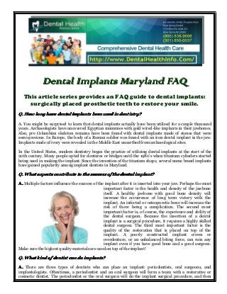 Dental Implants Maryland FAQ
This article series provides an FAQ guide to dental implants:
surgically placed prosthetic teeth to restore your smile.
Q. How long have dental implants been used in dentistry?
A. You might be surprised to learn that dental implants actually have been utilized for a couple thousand
years. Archaeologists have uncovered Egyptian mummies with gold wired-like implants in their jawbones.
Also, pre Columbian skeleton remains have been found with dental implants made of stones that were
semi-precious. In Europe, the body of a Roman soldier was found with an iron dental implant in the jaw.
Implants made of ivory were revealed in the Middle East unearthed from archaeological sites.
In the United States, modern dentistry began the practice of utilizing dental implants at the start of the
20th century. Many people opted for dentures or bridges until the 1980’s when titanium cylinders started
being used in making the implant. Since the invention of the titanium shape, several name brand implants
have gained popularity among implant dentists in Maryland.

Q. What aspects contribute to the success of the dental implant?
A. Multiple factors influence the success of the implant after it is inserted into your jaw. Perhaps the most
important factor is the health and density of the jawbone
itself. A healthy jawbone with good bone density will
increase the occurrence of long term victory with the
implant. An infected or osteoporotic bone will increase the
risk of there being a complication. The second most
important factor is, of course, the experience and ability of
the dental surgeon. Because the insertion of a dental
implant is a surgical procedure, it requires a highly skilled
dental surgeon. The third most important factor is the
quality of the restoration that is placed on top of the
implant. A poorly constructed implant crown or
overdenture, or an unbalanced biting force, can ruin any
implant even if you have good bone and a good surgeon.
Make sure the highest quality materials are used on top of the implant!

Q. What kind of dentist can do implants?
A. There are three types of dentists who can place an implant: periodontists, oral surgeons, and
implantologists. Oftentimes, a periodontist and an oral surgeon will form a team with a restorative or
cosmetic dentist. The periodontist or the oral surgeon will do the implant surgical procedure, and then

 