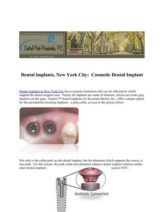Dental implants, New York City: Cosmetic Dental Implant


Dental implants in New York City have cosmetic limitations that can be affected by which
implant the dental surgeon uses. Nearly all implants are made of titanium, which can create gray
shadows on the gum. Genesis™ dental implants, by Keystone Dental, Inc., offer a unique option
for the periodontist inserting implants: a pink collar, as seen in the picture below.




Not only is the collar pink on this dental implant, but the abutment which supports the crown, is
also pink. For this reason, the pink collar and abutment enhance dental implant esthetics unlike
other dental implants                                                   used in NYC.
 