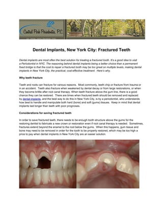 Dental Implants, New York City: Fractured Teeth

Dental implants are most often the best solution for treating a fractured tooth. It’s a good idea to visit
a Periodontist in NYC. The reasoning behind dental implants being a better choice than a permanent
fixed bridge is that the cost to repair a fractured tooth may be too great on multiple levels, making dental
implants in New York City, the practical, cost-effective treatment. Here’s why.

Why teeth fracture

Teeth and roots can fracture for various reasons. Most commonly, teeth chip or fracture from trauma or
in an accident. Teeth also fracture when weakened by dental decay or from large restorations, or when
they become brittle after root canal therapy. When teeth fracture above the gum line, there is a good
chance they can be restored. There are times when fractured teeth should be removed and replaced
by dental implants, and the best way to do this in New York City, is by a periodontist, who understands
how best to handle and manipulate both hard (bone) and soft (gums) tissues. Keep in mind that dental
implants last longer than teeth with poor prognoses.

Considerations for saving fractured teeth

In order to save fractured teeth, there needs to be enough tooth structure above the gums for the
restoring dentist to fabricate a new crown or restoration even if root canal therapy is needed. Sometimes,
fractures extend beyond the enamel to the root below the gums. When this happens, gum tissue and
bone may need to be removed in order for the tooth to be properly restored, which may be too high a
price to pay when dental implants in New York City are an easier solution.
 