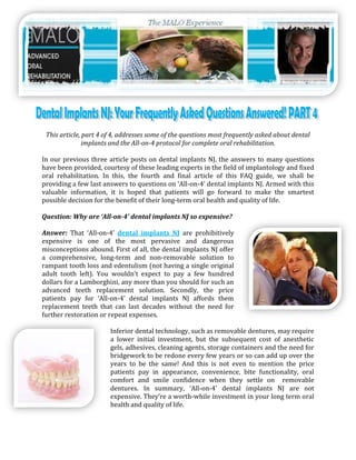 This article, part 4 of 4, addresses some of the questions most frequently asked about dental
               implants and the All-on-4 protocol for complete oral rehabilitation.

In our previous three article posts on dental implants NJ, the answers to many questions
have been provided, courtesy of these leading experts in the field of implantology and fixed
oral rehabilitation. In this, the fourth and final article of this FAQ guide, we shall be
providing a few last answers to questions on ‘All-on-4’ dental implants NJ. Armed with this
valuable information, it is hoped that patients will go forward to make the smartest
possible decision for the benefit of their long-term oral health and quality of life.

Question: Why are ‘All-on-4’ dental implants NJ so expensive?

Answer: That ‘All-on-4’ dental implants NJ are prohibitively
expensive is one of the most pervasive and dangerous
misconceptions abound. First of all, the dental implants NJ offer
a comprehensive, long-term and non-removable solution to
rampant tooth loss and edentulism (not having a single original
adult tooth left). You wouldn’t expect to pay a few hundred
dollars for a Lamborghini, any more than you should for such an
advanced teeth replacement solution. Secondly, the price
patients pay for ‘All-on-4’ dental implants NJ affords them
replacement teeth that can last decades without the need for
further restoration or repeat expenses.

                       Inferior dental technology, such as removable dentures, may require
                       a lower initial investment, but the subsequent cost of anesthetic
                       gels, adhesives, cleaning agents, storage containers and the need for
                       bridgework to be redone every few years or so can add up over the
                       years to be the same! And this is not even to mention the price
                       patients pay in appearance, convenience, bite functionality, oral
                       comfort and smile confidence when they settle on removable
                       dentures. In summary, ‘All-on-4’ dental implants NJ are not
                       expensive. They’re a worth-while investment in your long term oral
                       health and quality of life.
 