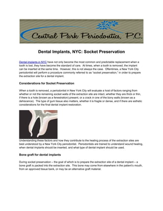 Dental Implants, NYC: Socket Preservation

Dental implants in NYC have not only become the most common and predictable replacement when a
tooth is lost, they have become the standard of care. At times, when a tooth is removed, the implant
can be inserted at the same time. However, this is not always the case. Oftentimes, a New York City
periodontist will perform a procedure commonly referred to as “socket preservation,” in order to prepare
the extraction site for a dental implant.

Considerations for Socket Preservation

When a tooth is removed, a periodontist in New York City will evaluate a host of factors ranging from
whether or not the remaining socket walls of the extraction site are intact, whether they are thick or thin,
if there is a hole (known as a fenestration) present, or a crack in one of the bony walls (known as a
dehiscence). The type of gum tissue also matters, whether it is fragile or dense, and if there are esthetic
considerations for the final dental implant restoration.




Understanding these factors and how they contribute to the healing process of the extraction sites are
best understood by a New York City periodontist. Periodontists are trained to understand wound healing,
when dental implants should be inserted, and what type of dental implant should be used.

Bone graft for dental implants

During socket preservation – the goal of which is to prepare the extraction site of a dental implant – a
bone graft is packed into the extraction site. This bone may come from elsewhere in the patient’s mouth,
from an approved tissue bank, or may be an alternative graft material.
 