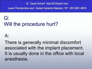 Q:  Will the procedure hurt? A: There is generally minimal discomfort associated with the implant placement. It is usually done in the office with local anesthesia. 