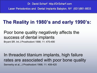 Poor bone quality negatively affects the success of dental implants Bryant SR. Int J Prosthodont 1998; 11: 470-490 In threaded titanium implants, high failure rates are associated with poor bone quality  Sennerby et al., J Prosthodont 1998; 11: 408-420 The Reality in 1980’s and early 1990’s: 