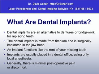 What Are Dental Implants? Dental implants are an alternative to dentures or bridgework for replacing teeth  The dental implant is made from titanium and is surgically implanted in the jaw bone. An implant functions like the root of your missing tooth  Implants are usually placed in a dental office, using only local anesthesia.  Generally, there is minimal post-operative pain or discomfort. 