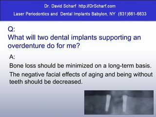 Q:  What will two dental implants supporting an overdenture do for me? A:  Bone loss should be minimized on a long-term basis.  The negative facial effects of aging and being without teeth should be decreased. 