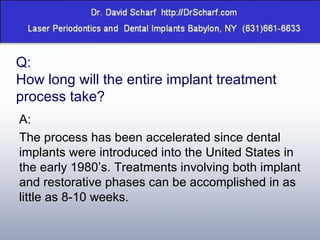 Q: How long will the entire implant treatment process take? A: The process has been accelerated since dental implants were introduced into the United States in the early 1980’s. Treatments involving both implant and restorative phases can be accomplished in as little as 8-10 weeks. 