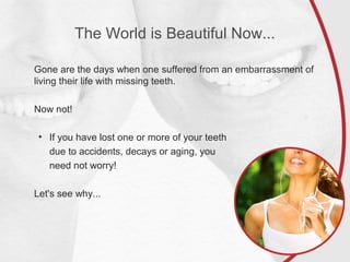The World is Beautiful Now...
Gone are the days when one suffered from an embarrassment of
living their life with missing teeth.
Now not!
• If you have lost one or more of your teeth
due to accidents, decays or aging, you
need not worry!
Let's see why...
 