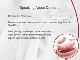 Speaking About Dentures
They are not new to us...
The dentures have been present in their bony and ivory forms for
decades.
Although they have helped us as alternative
teeth, several of their disadvantages do also
support user's various disagreements!
 