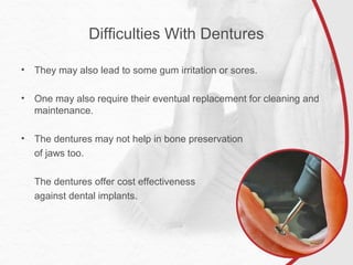 Difficulties With Dentures
• They may also lead to some gum irritation or sores.
• One may also require their eventual replacement for cleaning and
maintenance.
• The dentures may not help in bone preservation
of jaws too.
The dentures offer cost effectiveness
against dental implants.
 