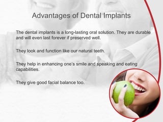 Advantages of Dental Implants
The dental implants is a long-lasting oral solution. They are durable
and will even last forever if preserved well.
They look and function like our natural teeth.
They help in enhancing one’s smile and speaking and eating
capabilities.
They give good facial balance too.
 