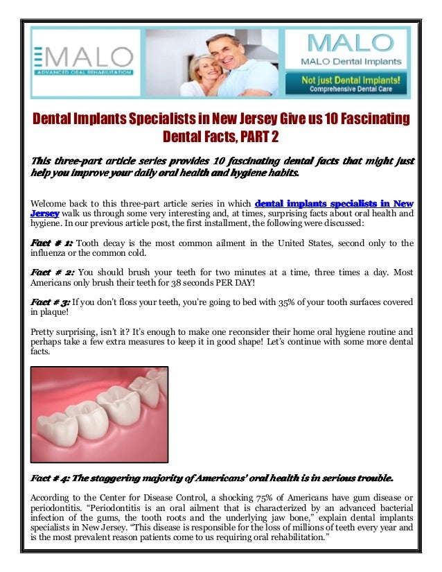 Dental Implants Specialists in New Jersey Give us 10 Fascinating
Dental Facts, PART 2
This
This
This
This three-part
three-part
three-part
three-part article
article
article
article series
series
series
series provides
provides
provides
provides 10
10
10
10 fascinating
fascinating
fascinating
fascinating dental
dental
dental
dental facts
facts
facts
facts that
that
that
that might
might
might
might just
just
just
just
help
help
help
help you
you
you
you improve
improve
improve
improve your
your
your
your daily
daily
daily
daily oral
oral
oral
oral health
health
health
health and
and
and
and hygiene
hygiene
hygiene
hygiene habits.
habits.
habits.
habits.
Welcome back to this three-part article series in which dental
dental
dental
dental implants
implants
implants
implants specialists
specialists
specialists
specialists in
in
in
in New
New
New
New
Jersey
Jersey
Jersey
Jersey walk us through some very interesting and, at times, surprising facts about oral health and
hygiene. In our previous article post, the first installment, the following were discussed:
Fact
Fact
Fact
Fact #
#
#
# 1:
1:
1:
1: Tooth decay is the most common ailment in the United States, second only to the
influenza or the common cold.
Fact
Fact
Fact
Fact #
#
#
# 2:
2:
2:
2: You should brush your teeth for two minutes at a time, three times a day. Most
Americans only brush their teeth for 38 seconds PER DAY!
Fact
Fact
Fact
Fact #
#
#
# 3:
3:
3:
3: If you don’t floss your teeth, you’re going to bed with 35% of your tooth surfaces covered
in plaque!
Pretty surprising, isn’t it? It’s enough to make one reconsider their home oral hygiene routine and
perhaps take a few extra measures to keep it in good shape! Let’s continue with some more dental
facts.
Fact
Fact
Fact
Fact #
#
#
# 4:
4:
4:
4: The
The
The
The staggering
staggering
staggering
staggering majority
majority
majority
majority of
of
of
of Americans
Americans
Americans
Americans’
’
’
’ oral
oral
oral
oral health
health
health
health is
is
is
is in
in
in
in serious
serious
serious
serious trouble.
trouble.
trouble.
trouble.
According to the Center for Disease Control, a shocking 75% of Americans have gum disease or
periodontitis. “Periodontitis is an oral ailment that is characterized by an advanced bacterial
infection of the gums, the tooth roots and the underlying jaw bone,” explain dental implants
specialists in New Jersey. “This disease is responsible for the loss of millions of teeth every year and
is the most prevalent reason patients come to us requiring oral rehabilitation.”
 