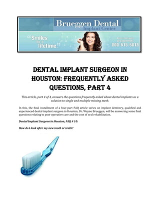 Dental Implant Surgeon in
          Houston: Frequently Asked
              Questions, PART 4
  This article, part 4 of 4, answers the questions frequently asked about dental implants as a
                           solution to single and multiple missing teeth.

In this, the final installment of a four-part FAQ article series on implant dentistry, qualified and
experienced dental implant surgeon in Houston, Dr. Wayne Brueggen, will be answering some final
questions relating to post-operative care and the cost of oral rehabilitation.

Dental Implant Surgeon in Houston, FAQ # 10:

How do I look after my new tooth or teeth?
 
