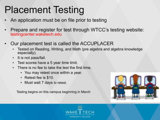 Placement Testing
• An application must be on file prior to testing
• Prepare and register for test through WTCC’s testing website:
testingcenter.waketech.edu
• Our placement test is called the ACCUPLACER
• Tested on Reading, Writing, and Math (pre algebra and algebra knowledge
especially).
• It is not pass/fail.
• Test scores have a 5 year time limit.
• There is no fee to take the test the first time.
• You may retest once within a year.
• Retest fee is $10.
• Must wait 7 days to retest.
Testing begins on this campus beginning in March
 