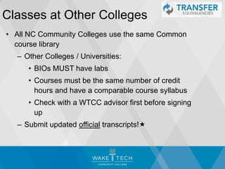 Classes at Other Colleges
• All NC Community Colleges use the same Common
course library
– Other Colleges / Universities:
• BIOs MUST have labs
• Courses must be the same number of credit
hours and have a comparable course syllabus
• Check with a WTCC advisor first before signing
up
– Submit updated official transcripts!
 