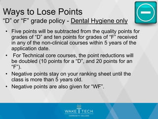 Ways to Lose Points
“D” or “F” grade policy - Dental Hygiene only
• Five points will be subtracted from the quality points for
grades of “D” and ten points for grades of “F” received
in any of the non-clinical courses within 5 years of the
application date.
• For Technical core courses, the point reductions will
be doubled (10 points for a “D”, and 20 points for an
“F”).
• Negative points stay on your ranking sheet until the
class is more than 5 years old.
• Negative points are also given for “WF”.
 
