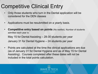 Competitive Clinical Entry
• Only those students who turn in the Dental application will be
considered for the DEN classes
• Applications must be resubmitted on a yearly basis.
• Competitive entry based on points (No waitlist). Number of students
admitted each year is:
May 15 for Dental Assisting – 28-30 students per year
January 31 for Dental Hygiene – 24 students per year
• Points are calculated at the time the clinical applications are due
(as of January 31 for Dental Hygiene and as of May 15 for Dental
Assisting). Courses completed after these dates will not be
included in the total points calculation.
 