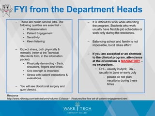 FYI from the Department Heads
– These are health service jobs. The
following qualities are essential -
• Professionalism
• Patient Engagement
• Sensitivity
• Keen listening
– Expect stress, both physically &
mentally. (refer to the Technical
Standards form, in the information
packet)
• Physically demanding - Back,
shoulders, fingers and wrists.
• Grip strength is important.
• Stress with patient interactions &
evaluations.
– You will see blood (oral surgery and
gum bleeds).
– It is difficult to work while attending
the program. Students who work
usually have flexible job schedules or
work only during the weekends.
– Balancing school and family is not
impossible, but it takes effort!
– If you are accepted or an alternate
to the clinical program, attendance
at the orientation is MANDATORY –
no exceptions.
• DH – usually in April; DA –
usually in June or early July
– please do not plan
vacations during these
times
Resource
http://www.rdhmag.com/articles/print/volume-33/issue-11/features/the-fine-art-of-patient-engagement.html
 