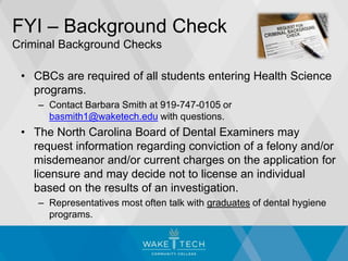 FYI – Background Check
Criminal Background Checks
• CBCs are required of all students entering Health Science
programs.
– Contact Barbara Smith at 919-747-0105 or
basmith1@waketech.edu with questions.
• The North Carolina Board of Dental Examiners may
request information regarding conviction of a felony and/or
misdemeanor and/or current charges on the application for
licensure and may decide not to license an individual
based on the results of an investigation.
– Representatives most often talk with graduates of dental hygiene
programs.
 