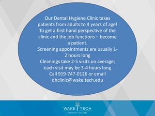 Our Dental Hygiene Clinic takes
patients from adults to 4 years of age!
To get a first hand perspective of the
clinic and the job functions – become
a patient.
Screening appointments are usually 1-
2 hours long
Cleanings take 2-5 visits on average;
each visit may be 3-4 hours long
Call 919-747-0126 or email
dhclinic@wake.tech.edu
 